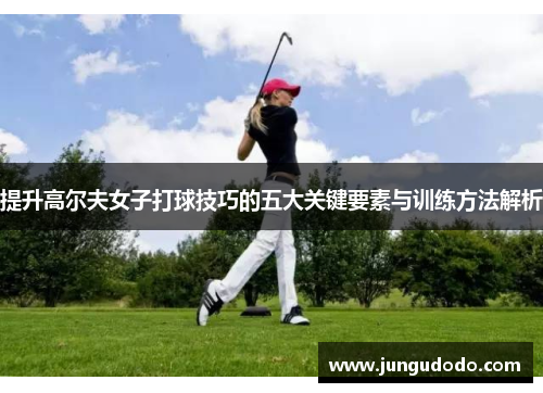 提升高尔夫女子打球技巧的五大关键要素与训练方法解析